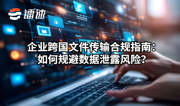 企业跨国文件传输合规指南:如何规避数据泄露风险?