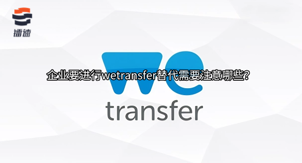 企业要进行wetransfer替代需要注意哪些？