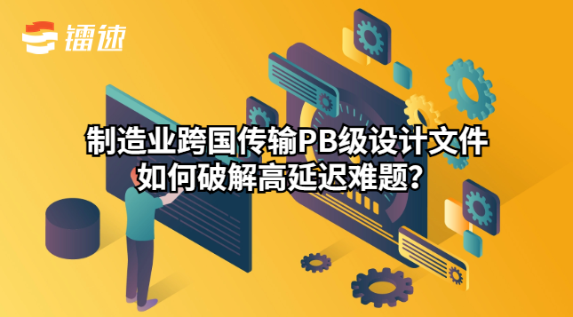 制造业跨国传输PB级设计文件如何破解高延迟难题？